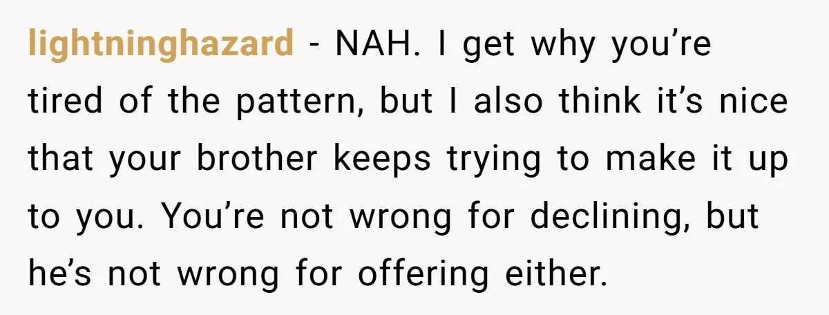 lightninghazard - NAH. I get why you’re tired of the pattern, but I also think it’s nice that your brother keeps trying to make it up to you. You’re not...