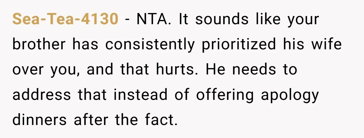 Sea-Tea-4130 - NTA. It sounds like your brother has consistently prioritized his wife over you, and that hurts. He needs to address that instead of offering apology dinners after the...