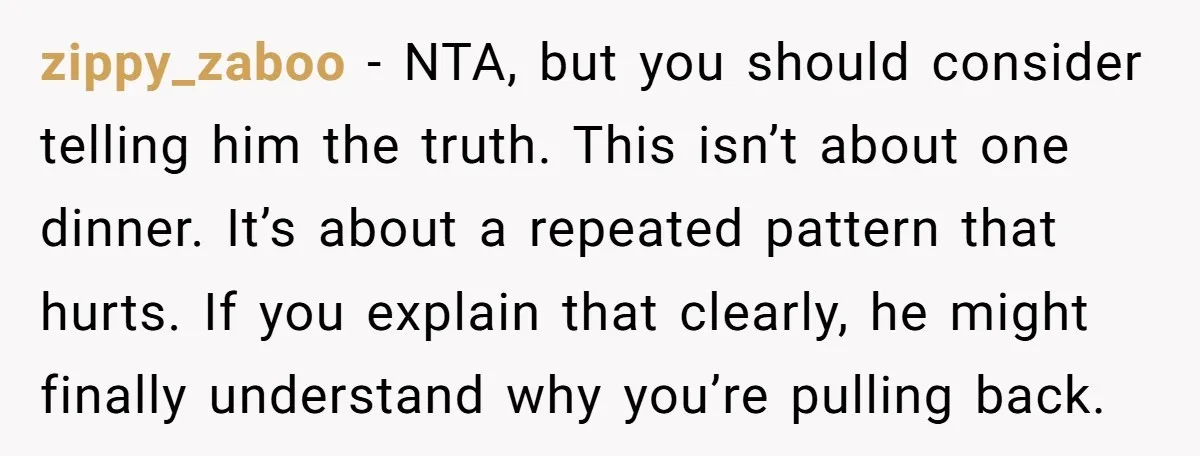 zippy_zaboo - NTA, but you should consider telling him the truth. This isn’t about one dinner. It’s about a repeated pattern that hurts. If you explain that clearly, he might...