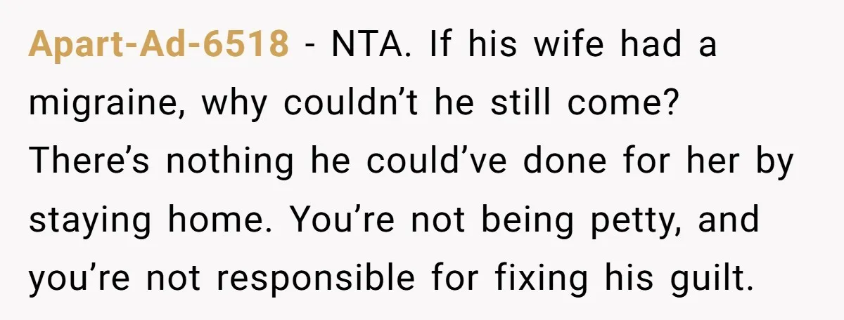 Apart-Ad-6518 - NTA. If his wife had a migraine, why couldn’t he still come? There’s nothing he could’ve done for her by staying home. You’re not being petty, and you’re...