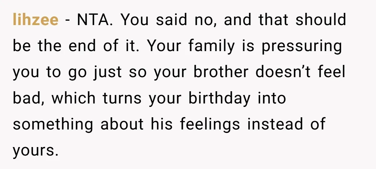 lihzee - NTA. You said no, and that should be the end of it. Your family is pressuring you to go just so your brother doesn’t feel bad, which turns...