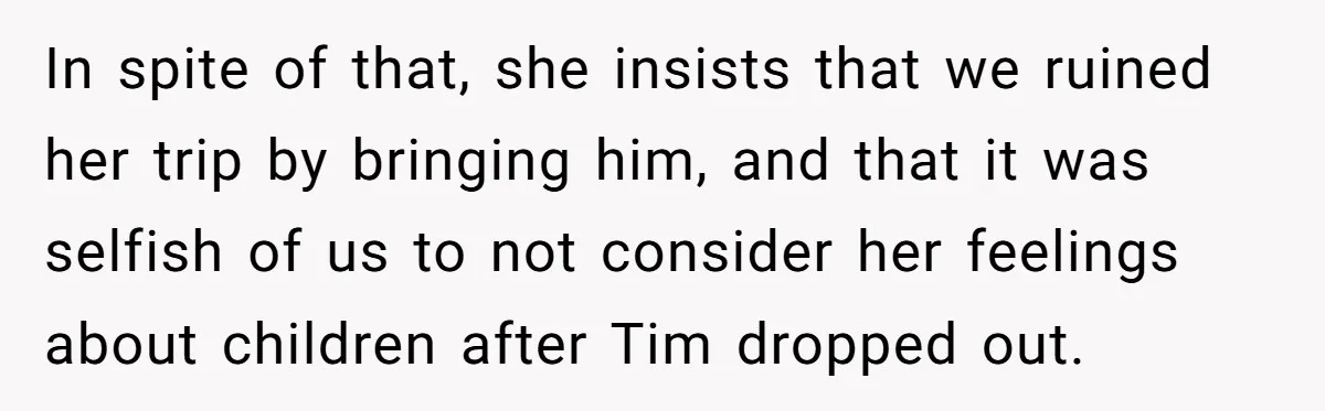 In spite of that, she insists that we ruined her trip by bringing him, and that it was selfish of us to not consider her feelings about children after Tim...