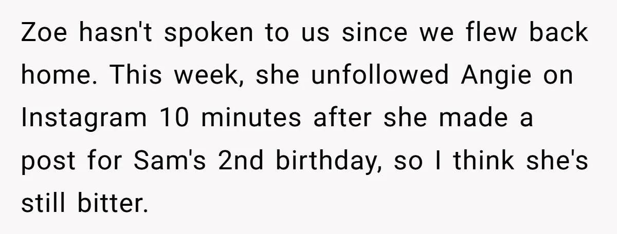Zoe hasn't spoken to us since we flew back home. This week, she unfollowed Angie on Instagram 10 minutes after she made a post for Sam's 2nd birthday, so I...