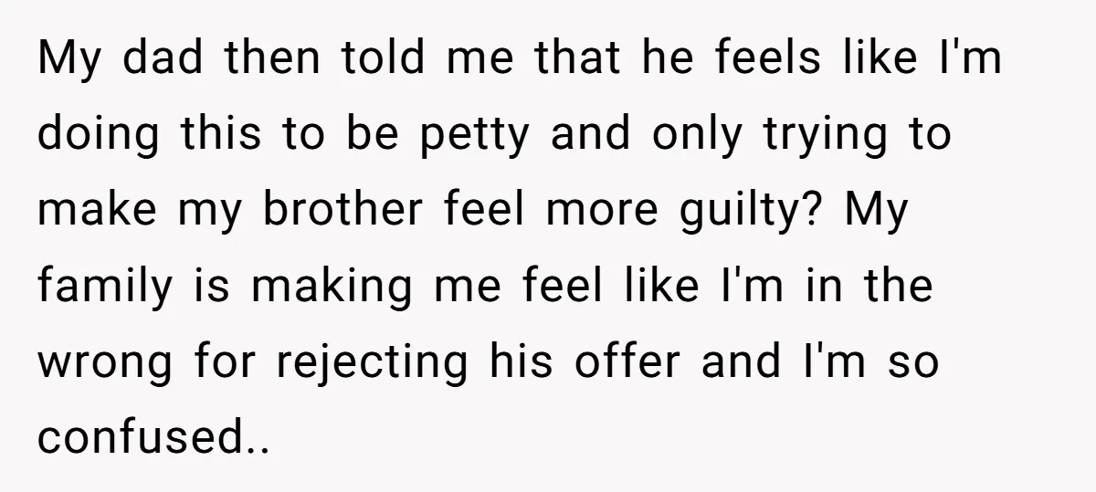 My dad then told me that he feels like I'm doing this to be petty and only trying to make my brother feel more guilty? My family is making me...