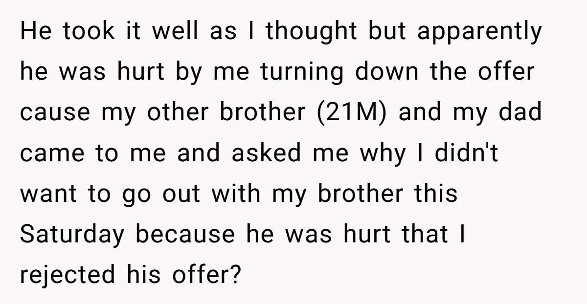 He took it well as I thought but apparently he was hurt by me turning down the offer cause my other brother (21M) and my dad came to me and...