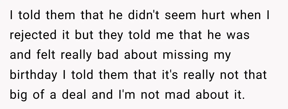 I told them that he didn't seem hurt when I rejected it but they told me that he was and felt really bad about missing my birthday I told them...