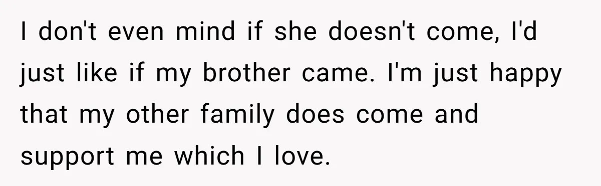 I don't even mind if she doesn't come, I'd just like if my brother came. I'm just happy that my other family does come and support me which I love.