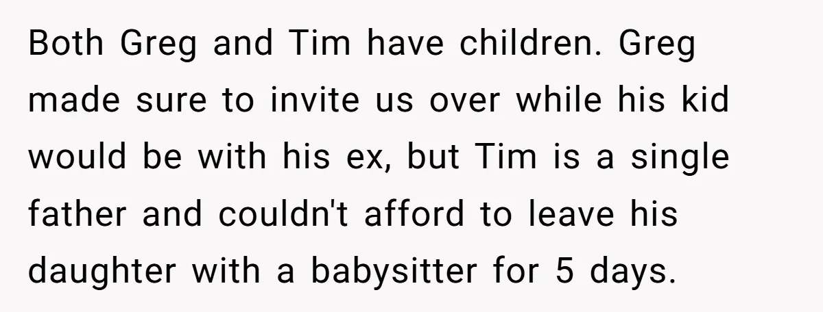 Both Greg and Tim have children. Greg made sure to invite us over while his kid would be with his ex, but Tim is a single father and couldn't afford...