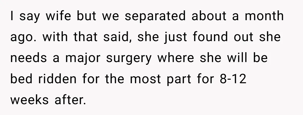I say wife but we separated about a month ago. with that said, she just found out she needs a major surgery where she will be bed ridden for the...