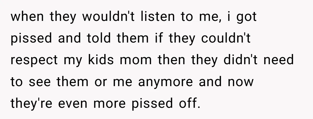 when they wouldn't listen to me, i got pissed and told them if they couldn't respect my kids mom then they didn't need to see them or me anymore and...