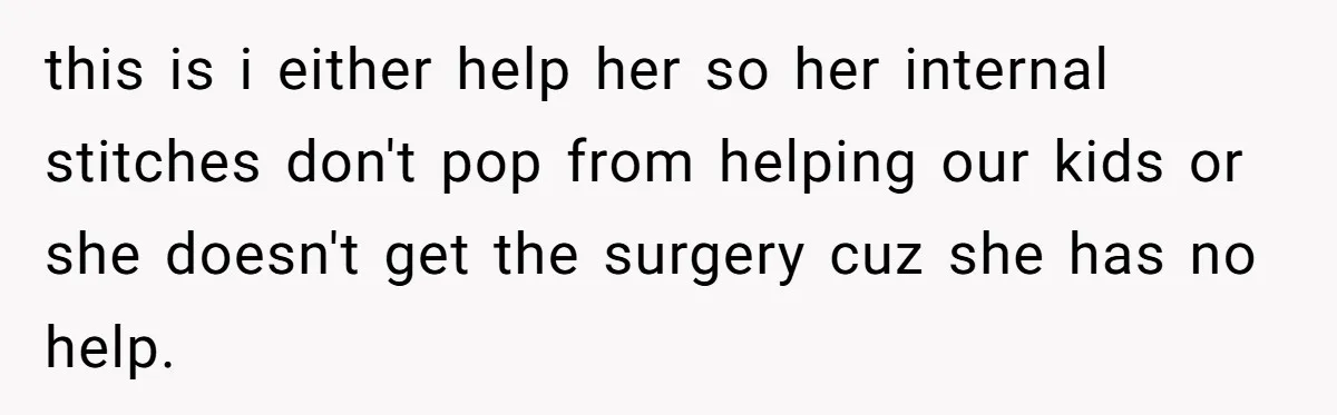 this is i either help her so her internal stitches don't pop from helping our kids or she doesn't get the surgery cuz she has no help.