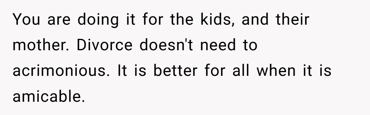 You are doing it for the kids, and their mother. Divorce doesn't need to acrimonious. It is better for all when it is amicable.