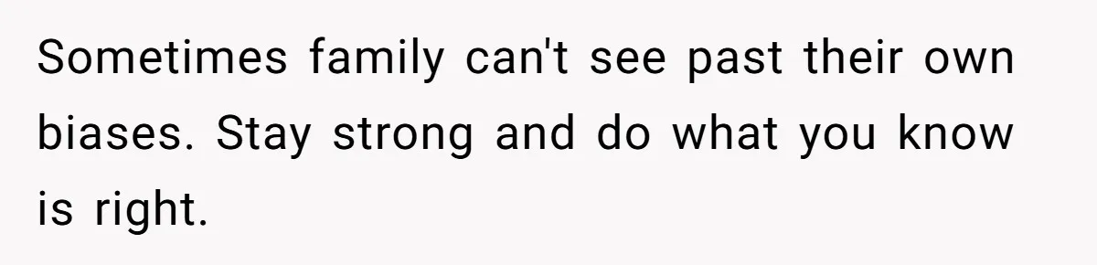 Sometimes family can't see past their own biases. Stay strong and do what you know is right.