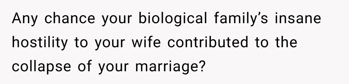 Any chance your biological family’s insane hostility to your wife contributed to the collapse of your marriage?