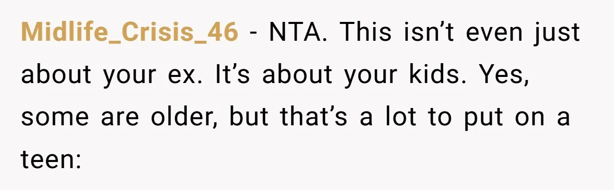 Midlife_Crisis_46 − NTA. This isn’t even just about your ex. It’s about your kids. Yes, some are older, but that’s a lot to put on a teen: