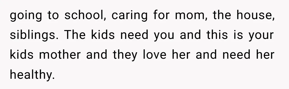 going to school, caring for mom, the house, siblings. The kids need you and this is your kids mother and they love her and need her healthy.