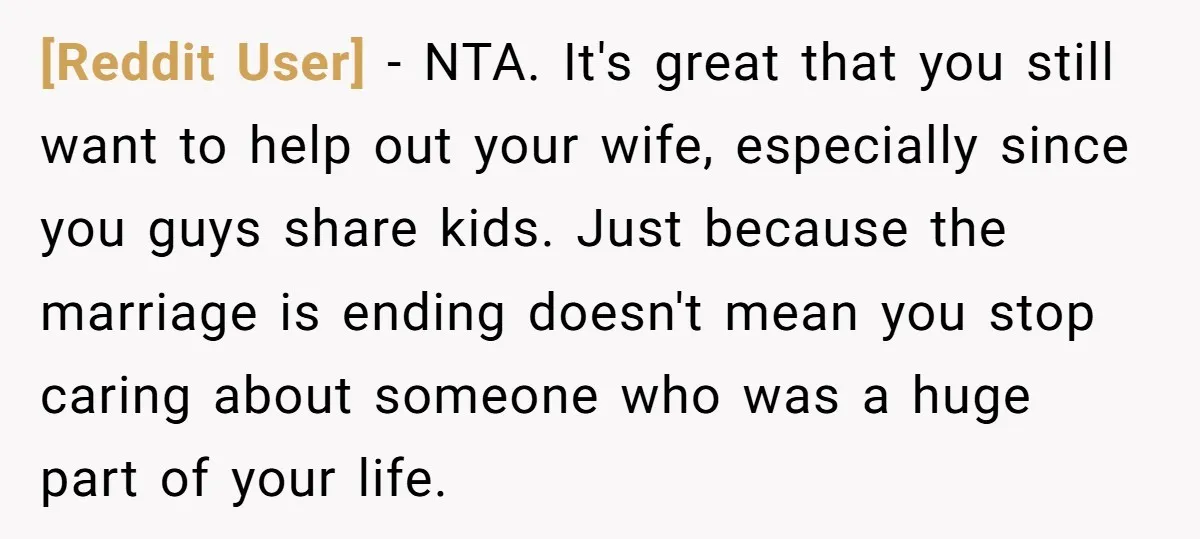 [Reddit User] − NTA. It's great that you still want to help out your wife, especially since you guys share kids. Just because the marriage is ending doesn't mean you...