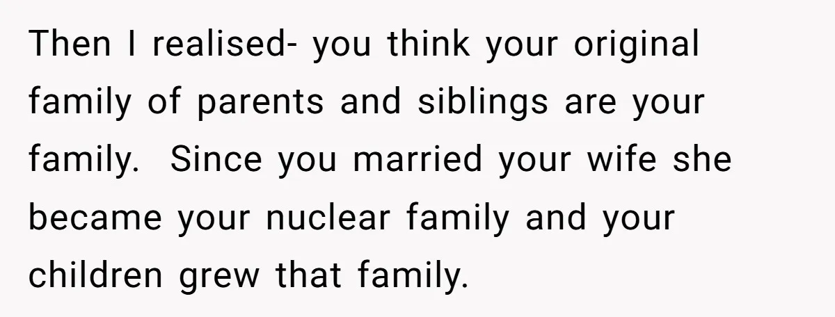 Then I realised- you think your original family of parents and siblings are your family. Since you married your wife she became your nuclear family and your children grew that...