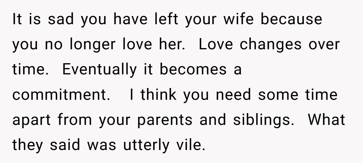 It is sad you have left your wife because you no longer love her. Love changes over time. Eventually it becomes a commitment. I think you need some time apart...