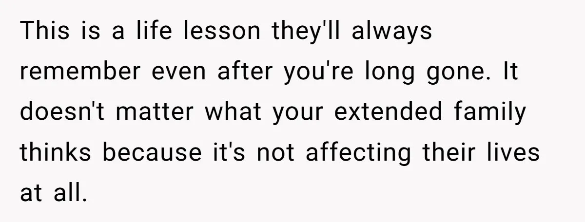 This is a life lesson they'll always remember even after you're long gone. It doesn't matter what your extended family thinks because it's not affecting their lives at all.