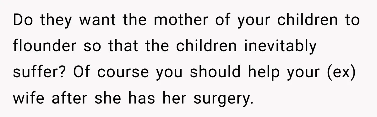 Do they want the mother of your children to flounder so that the children inevitably suffer? Of course you should help your (ex) wife after she has her surgery.