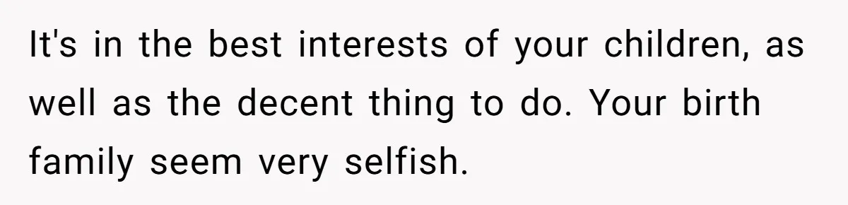 It's in the best interests of your children, as well as the decent thing to do. Your birth family seem very selfish.