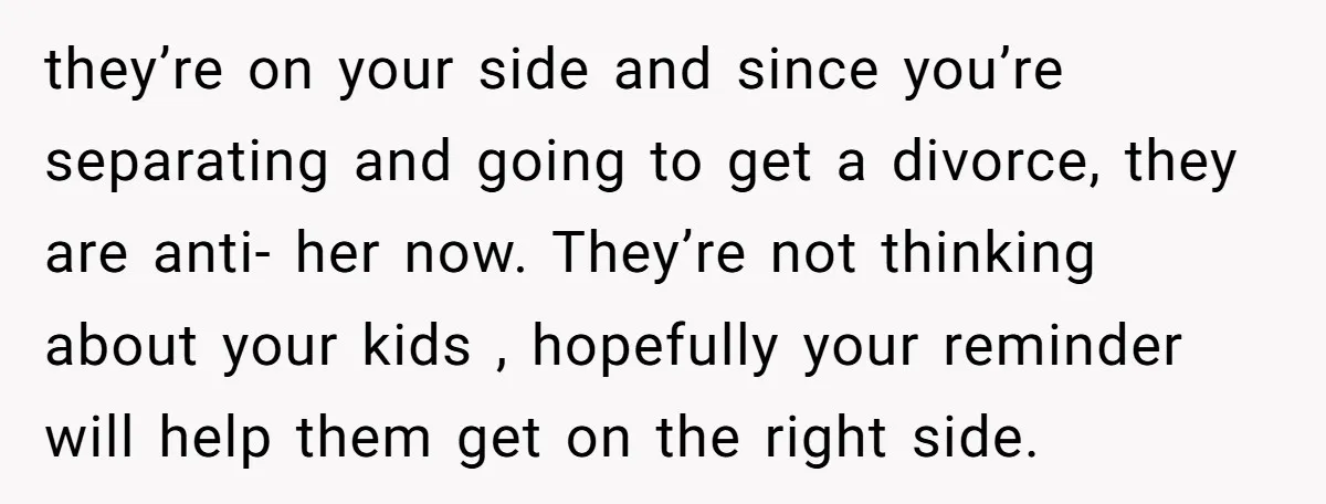 they’re on your side and since you’re separating and going to get a divorce, they are anti- her now. They’re not thinking about your kids , hopefully your reminder will...