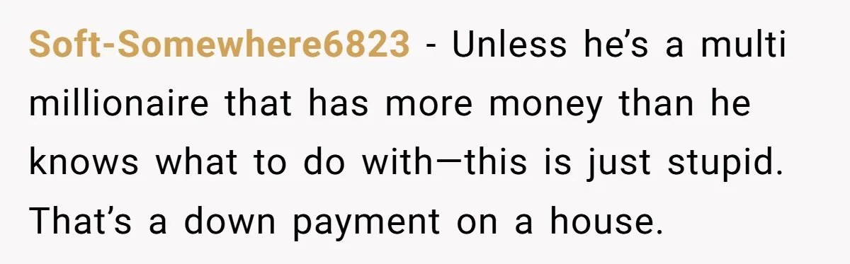 Soft-Somewhere6823 - Unless he’s a multi millionaire that has more money than he knows what to do with—this is just stupid. That’s a down payment on a house.