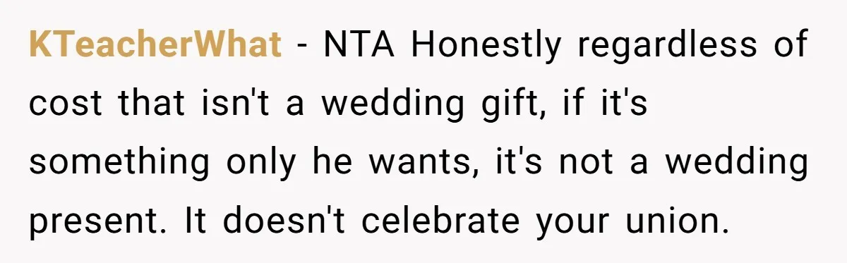 KTeacherWhat - NTA Honestly regardless of cost that isn't a wedding gift, if it's something only he wants, it's not a wedding present. It doesn't celebrate your union.