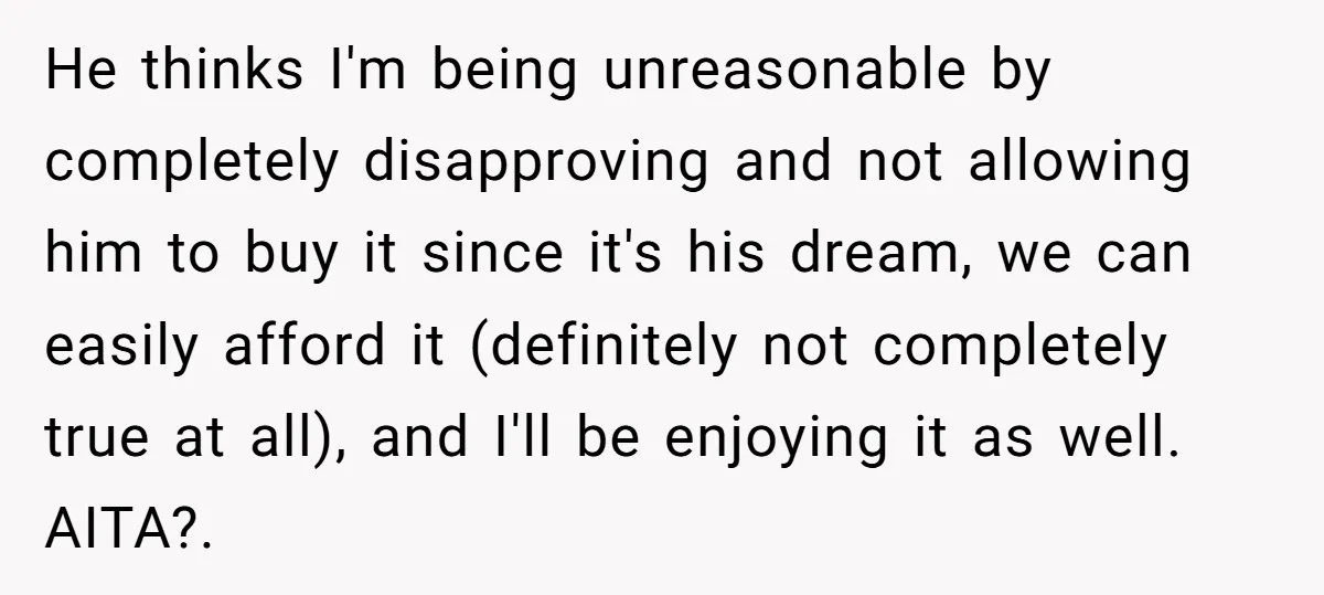 He thinks I'm being unreasonable by completely disapproving and not allowing him to buy it since it's his dream, we can easily afford it (definitely not completely true at all),...