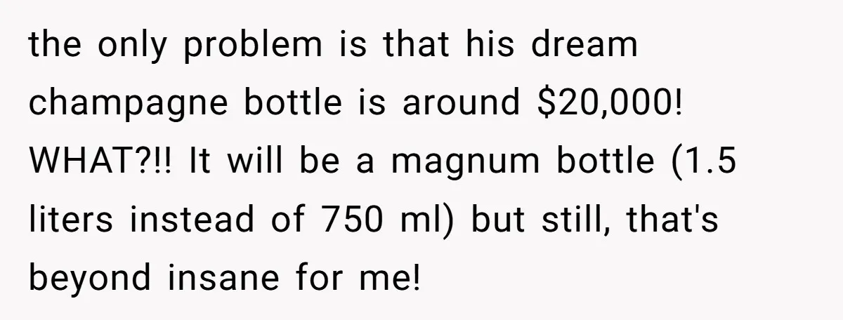 the only problem is that his dream champagne bottle is around $20,000! WHAT?!! It will be a magnum bottle (1.5 liters instead of 750 ml) but still, that's beyond insane...