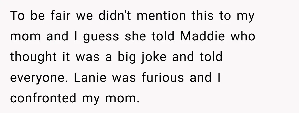 To be fair we didn't mention this to my mom and I guess she told Maddie who thought it was a big joke and told everyone. Lanie was furious and...