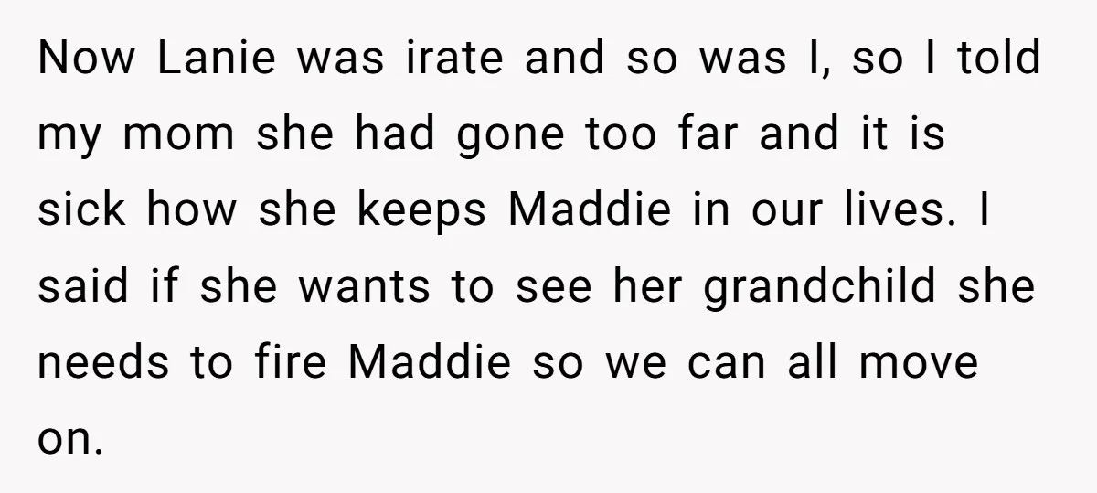 Now Lanie was irate and so was I, so I told my mom she had gone too far and it is sick how she keeps Maddie in our lives. I...