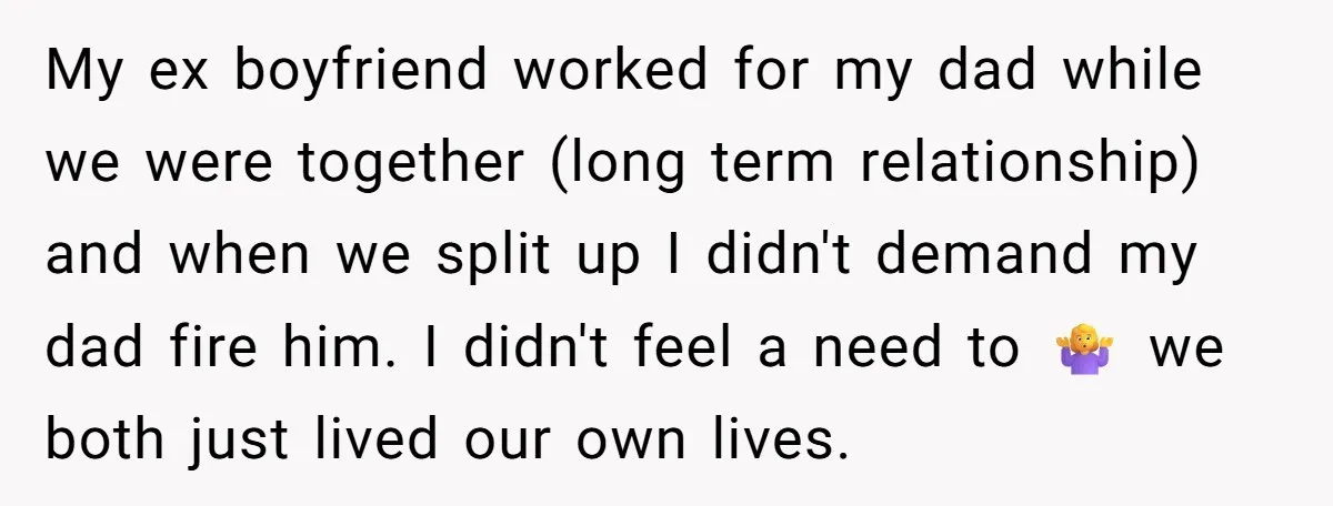 My ex boyfriend worked for my dad while we were together (long term relationship) and when we split up I didn't demand my dad fire him. I didn't feel a...