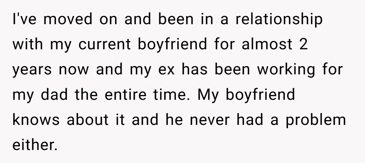 I've moved on and been in a relationship with my current boyfriend for almost 2 years now and my ex has been working for my dad the entire time. My...