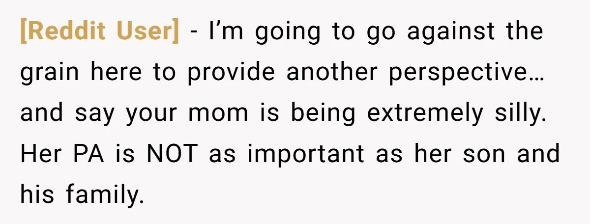 [Reddit User] − I’m going to go against the grain here to provide another perspective…and say your mom is being extremely silly. Her PA is NOT as important as her...