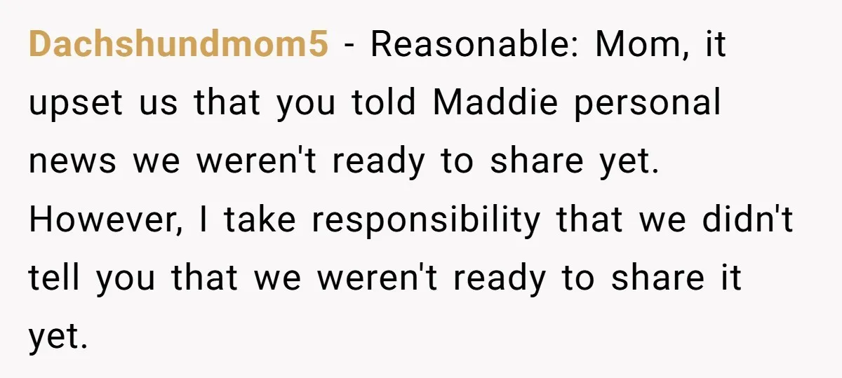 Dachshundmom5 − Reasonable: Mom, it upset us that you told Maddie personal news we weren't ready to share yet. However, I take responsibility that we didn't tell you that we...