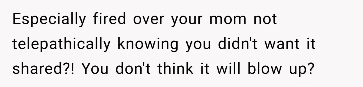 Especially fired over your mom not telepathically knowing you didn't want it shared?! You don't think it will blow up?