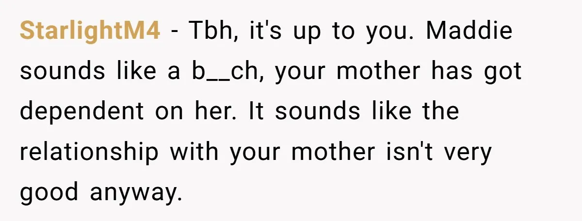 StarlightM4 − Tbh, it's up to you. Maddie sounds like a b__ch, your mother has got dependent on her. It sounds like the relationship with your mother isn't very good...