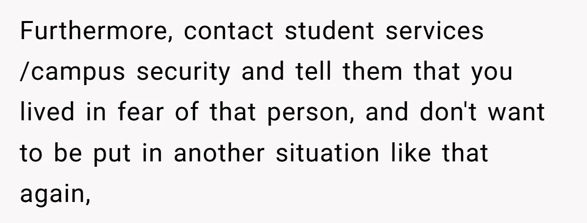Furthermore, contact student services /campus security and tell them that you lived in fear of that person, and don't want to be put in another situation like that again,