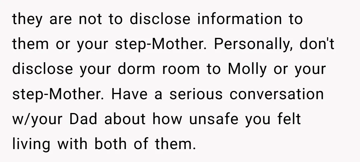 they are not to disclose information to them or your step-Mother. Personally, don't disclose your dorm room to Molly or your step-Mother. Have a serious conversation w/your Dad about how...