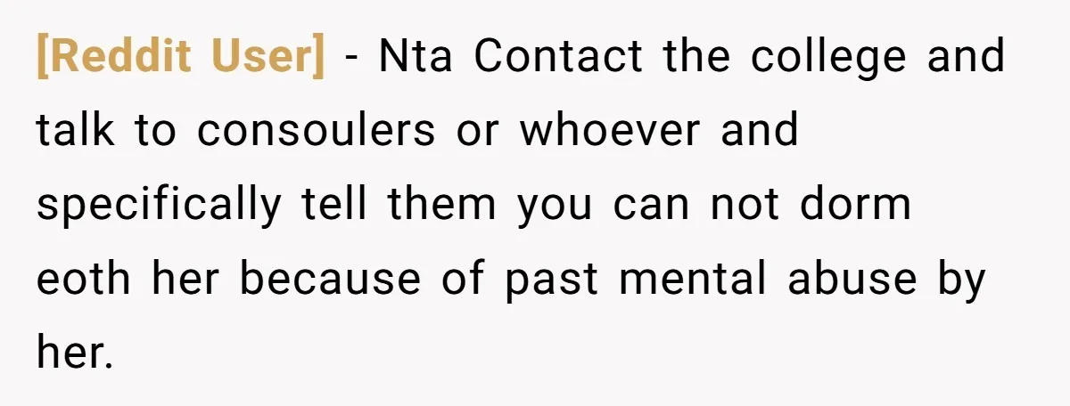 [Reddit User] − Nta Contact the college and talk to consoulers or whoever and specifically tell them you can not dorm eoth her because of past mental abuse by her.