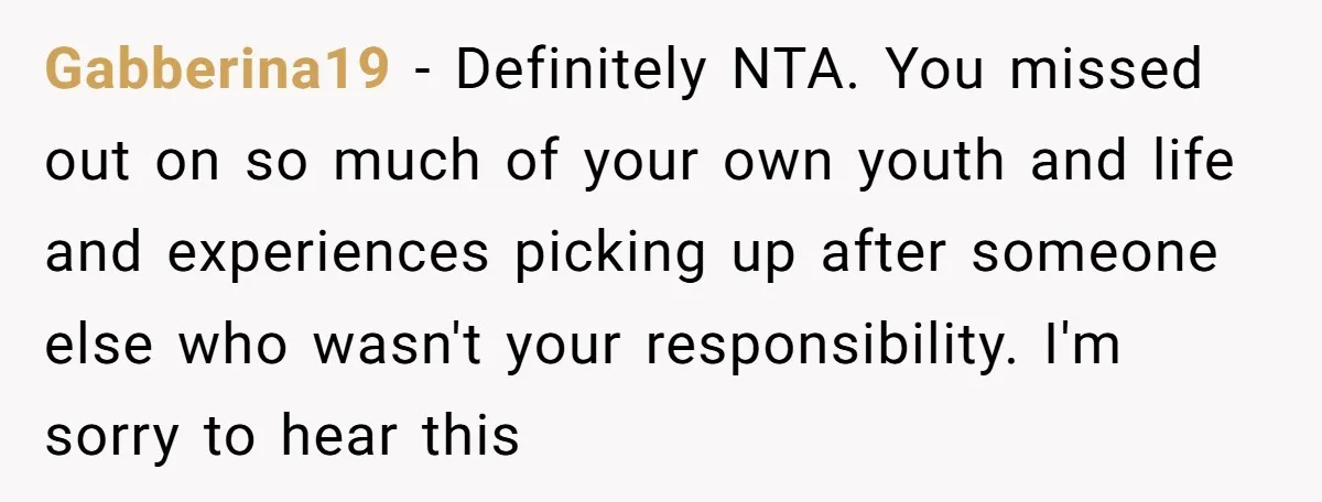 Gabberina19 − Definitely NTA. You missed out on so much of your own youth and life and experiences picking up after someone else who wasn't your responsibility. I'm sorry to...