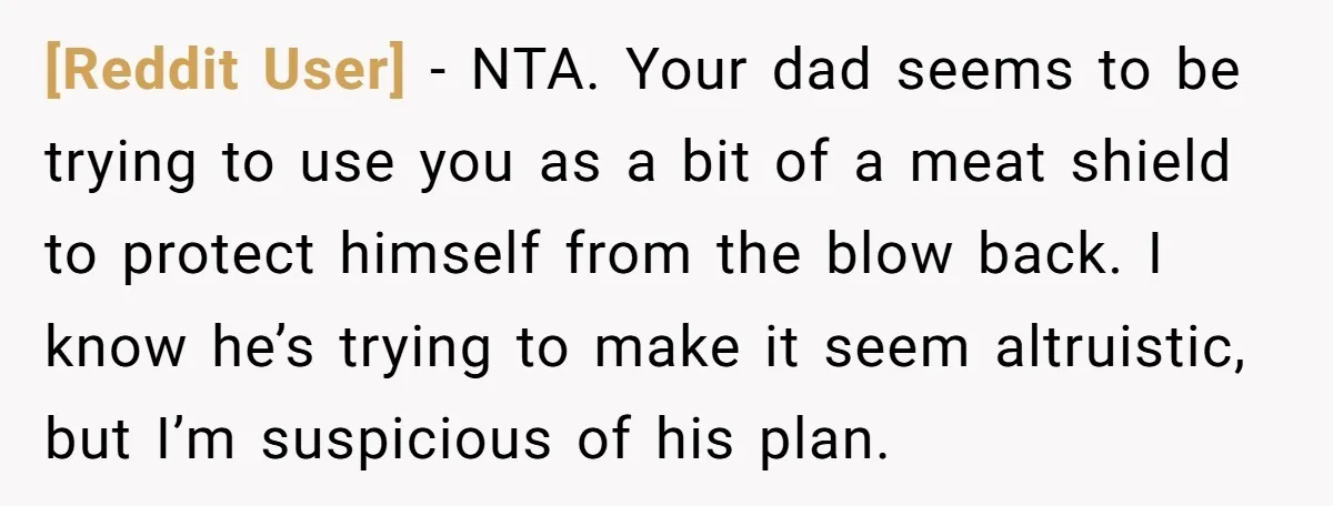 [Reddit User] − NTA. Your dad seems to be trying to use you as a bit of a meat shield to protect himself from the blow back. I know he’s...