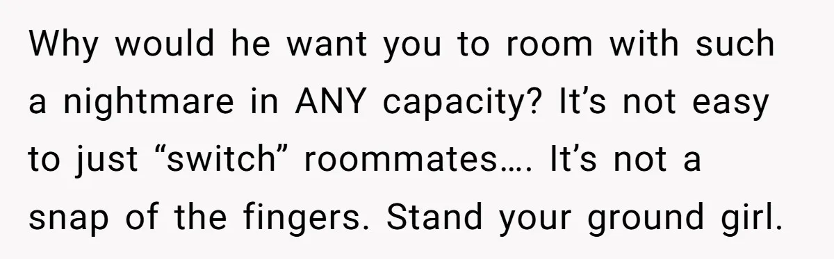 Why would he want you to room with such a nightmare in ANY capacity? It’s not easy to just “switch” roommates…. It’s not a snap of the fingers. Stand your...