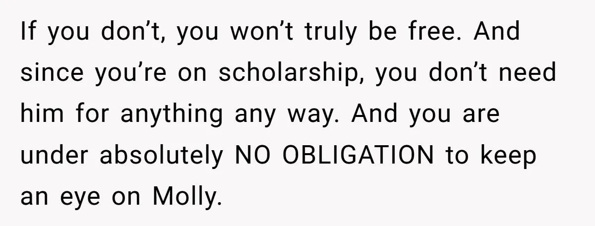 If you don’t, you won’t truly be free. And since you’re on scholarship, you don’t need him for anything any way. And you are under absolutely NO OBLIGATION to keep...