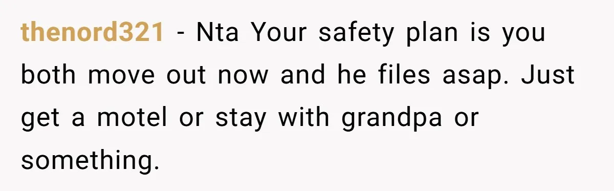 thenord321 − Nta Your safety plan is you both move out now and he files asap. Just get a motel or stay with grandpa or something.