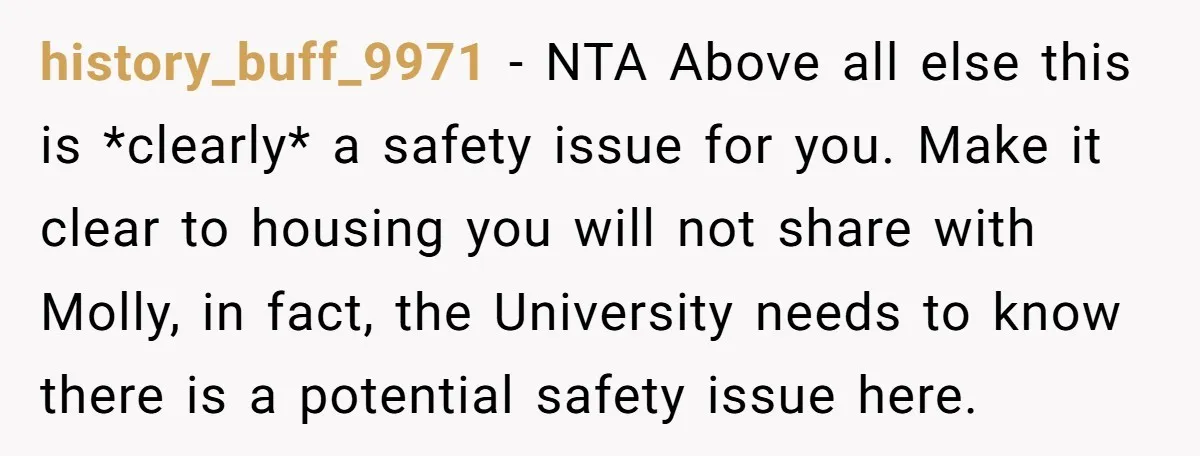 history_buff_9971 − NTA Above all else this is *clearly* a safety issue for you. Make it clear to housing you will not share with Molly, in fact, the University needs...