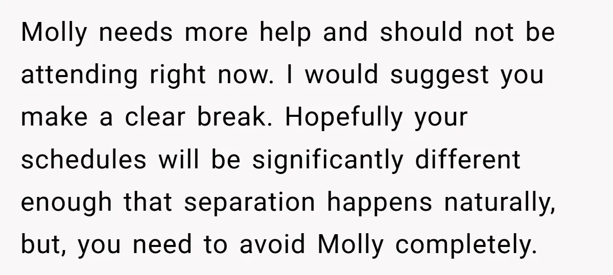 Molly needs more help and should not be attending right now. I would suggest you make a clear break. Hopefully your schedules will be significantly different enough that separation happens...