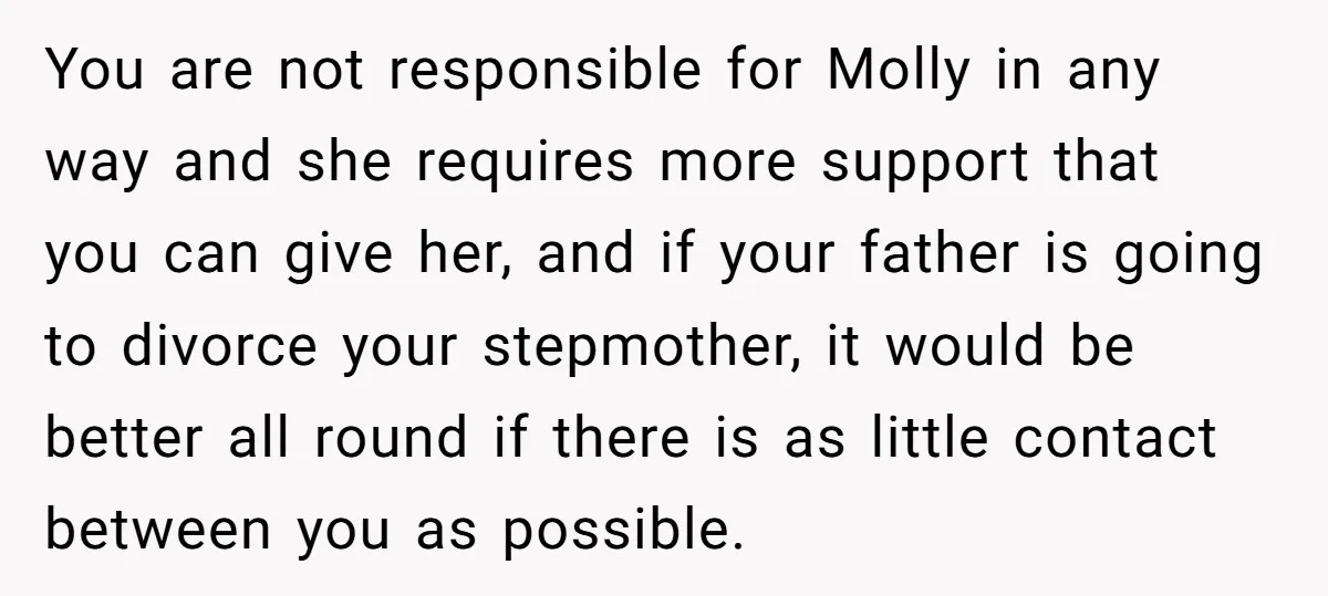 You are not responsible for Molly in any way and she requires more support that you can give her, and if your father is going to divorce your stepmother, it...